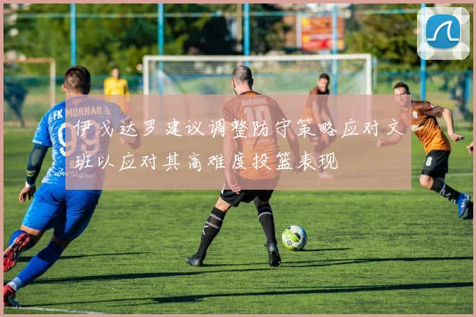伊戈达罗建议调整防守策略应对文班以应对其高难度投篮表现