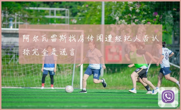 阿尔瓦雷斯找房传闻遭经纪人否认称完全是谎言