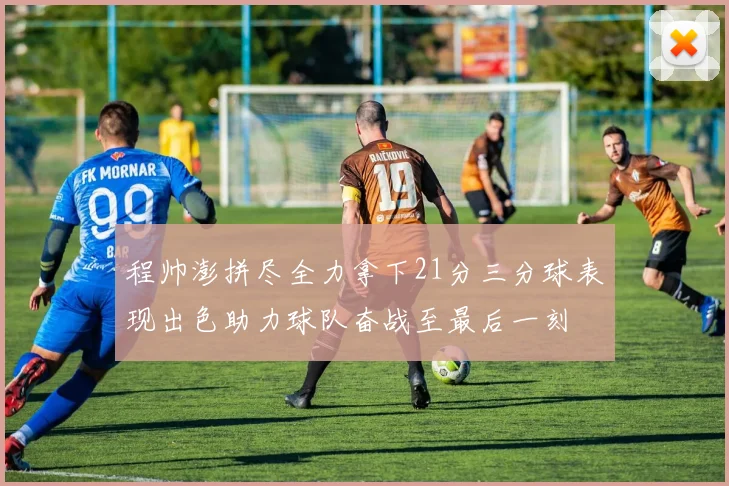 程帅澎拼尽全力拿下21分三分球表现出色助力球队奋战至最后一刻