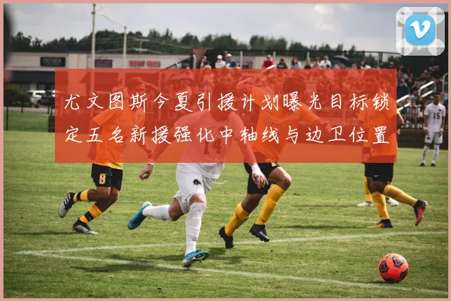尤文图斯今夏引援计划曝光目标锁定五名新援强化中轴线与边卫位置