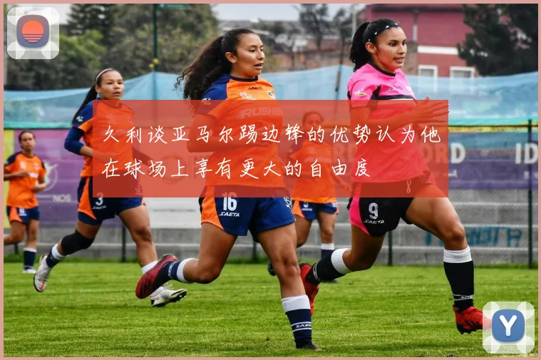 久利谈亚马尔踢边锋的优势认为他在球场上享有更大的自由度