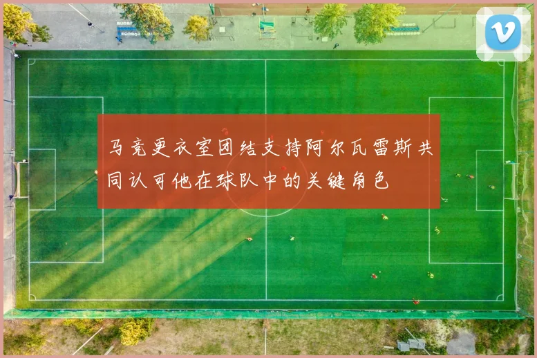 马竞更衣室团结支持阿尔瓦雷斯共同认可他在球队中的关键角色