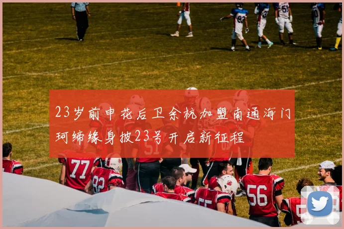 23岁前申花后卫余杭加盟南通海门珂缔缘身披23号开启新征程