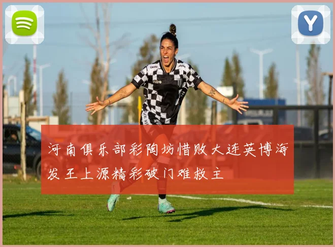 河南俱乐部彩陶坊惜败大连英博海发王上源精彩破门难救主
