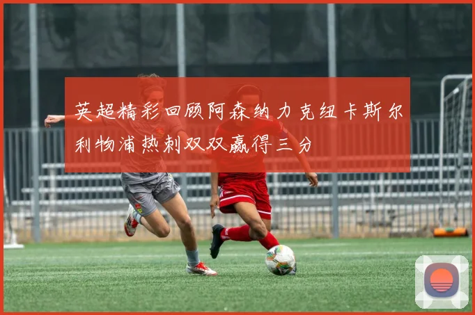 英超精彩回顾阿森纳力克纽卡斯尔利物浦热刺双双赢得三分