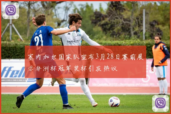 塞内加尔国家队宣布3月28日赛前展示非洲杯冠军奖杯引发热议