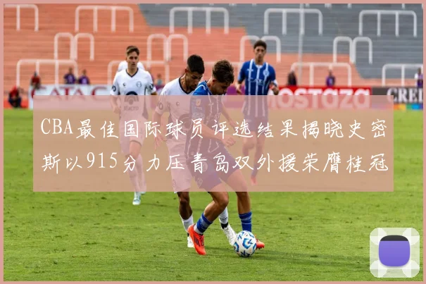 CBA最佳国际球员评选结果揭晓史密斯以915分力压青岛双外援荣膺桂冠