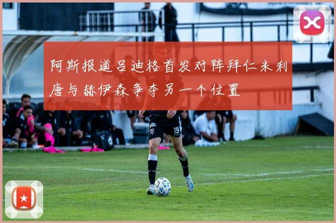 阿斯报道吕迪格首发对阵拜仁米利唐与赫伊森争夺另一个位置