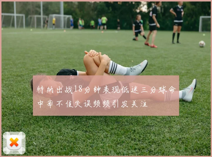 特纳出战18分钟表现低迷三分球命中率不佳失误频频引发关注