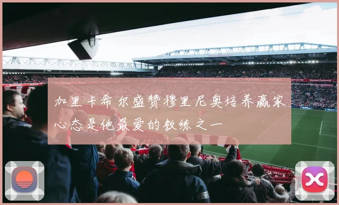 加里卡希尔盛赞穆里尼奥培养赢家心态是他最爱的教练之一