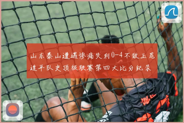 山东泰山遭遇惨痛失利0-4不敌玉昆追平队史顶级联赛第四大比分纪录