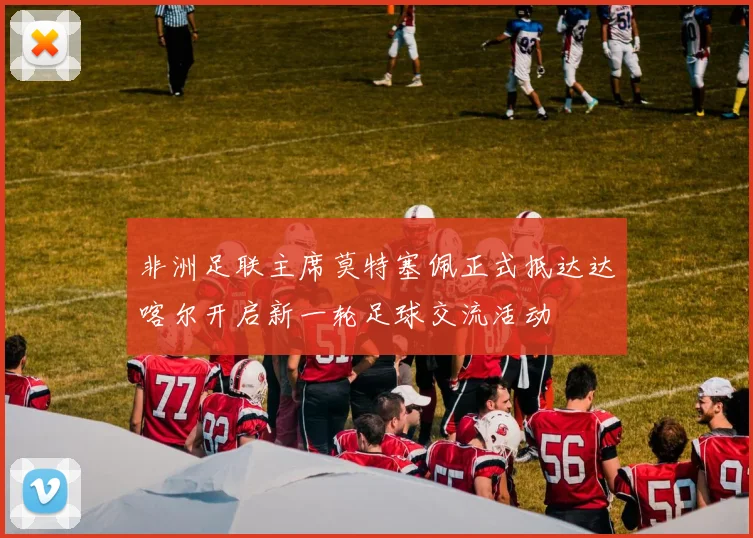 非洲足联主席莫特塞佩正式抵达达喀尔开启新一轮足球交流活动