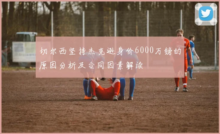 切尔西坚持杰克逊身价6000万镑的原因分析及合同因素解读