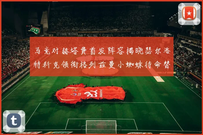 马竞对赫塔费首发阵容揭晓瑟尔洛特科克领衔格列兹曼小蜘蛛待命替补